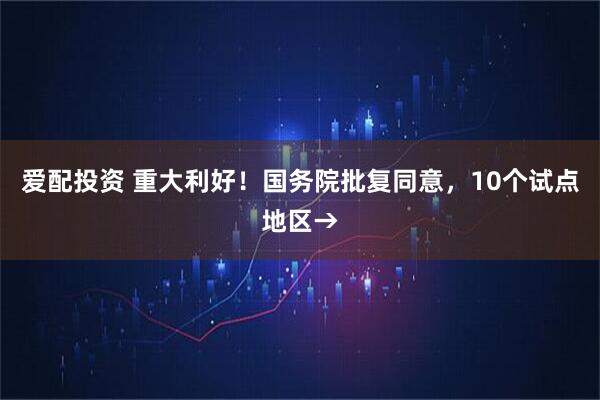 爱配投资 重大利好！国务院批复同意，10个试点地区→