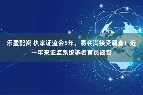 乐盈配资 执掌证监会5年，易会满接受调查！近一年来证监系统多名官员被查