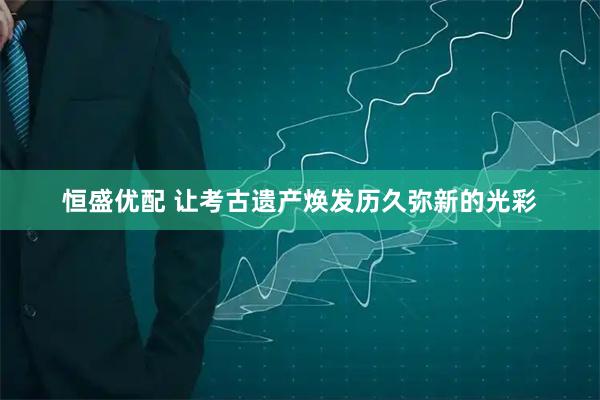 恒盛优配 让考古遗产焕发历久弥新的光彩