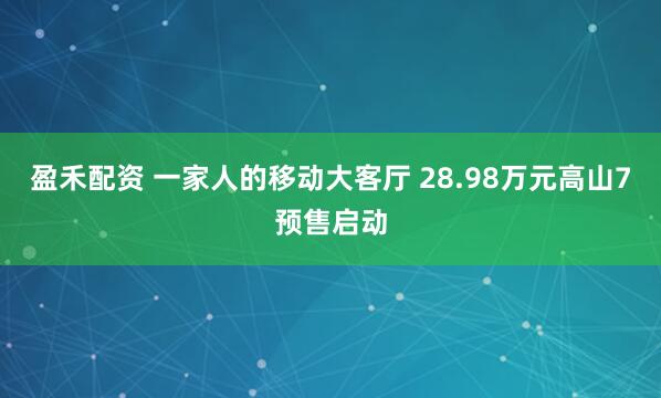 盈禾配资 一家人的移动大客厅 28.98万元高山7预售启动