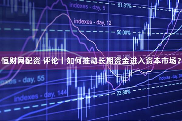 恒财网配资 评论丨如何推动长期资金进入资本市场？