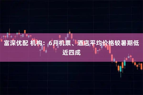 富深优配 机构：6月机票、酒店平均价格较暑期低近四成