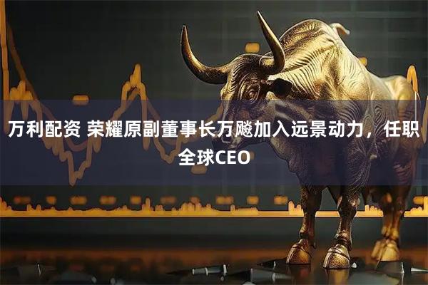万利配资 荣耀原副董事长万飚加入远景动力，任职全球CEO
