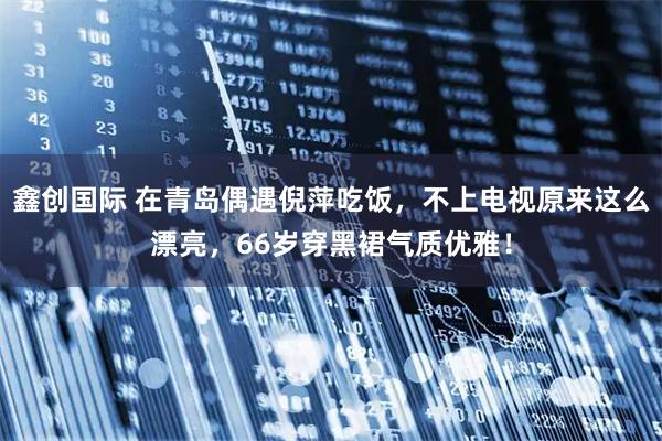 鑫创国际 在青岛偶遇倪萍吃饭，不上电视原来这么漂亮，66岁穿黑裙气质优雅！