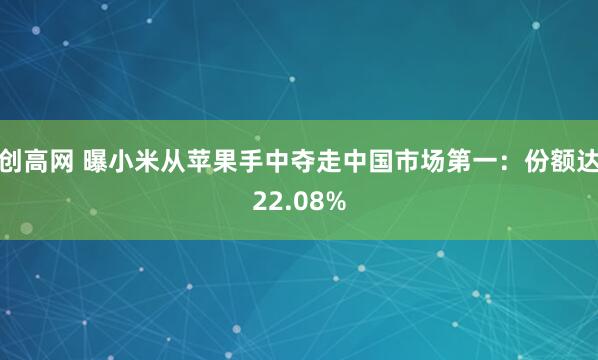 创高网 曝小米从苹果手中夺走中国市场第一：份额达22.08%