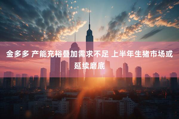 金多多 产能充裕叠加需求不足 上半年生猪市场或延续磨底