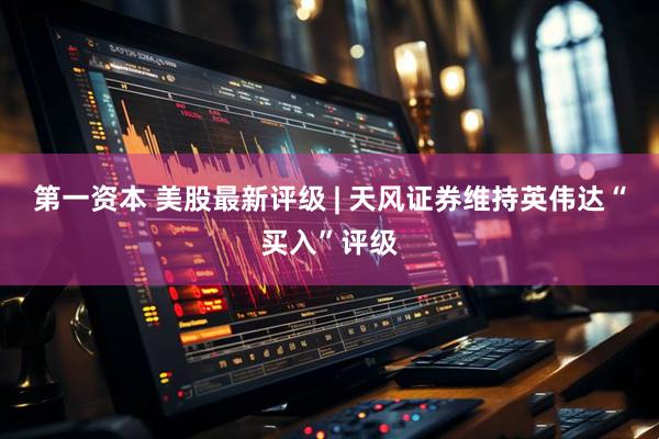 第一资本 美股最新评级 | 天风证券维持英伟达“买入”评级