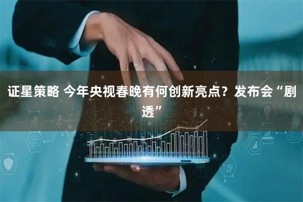 证星策略 今年央视春晚有何创新亮点？发布会“剧透”