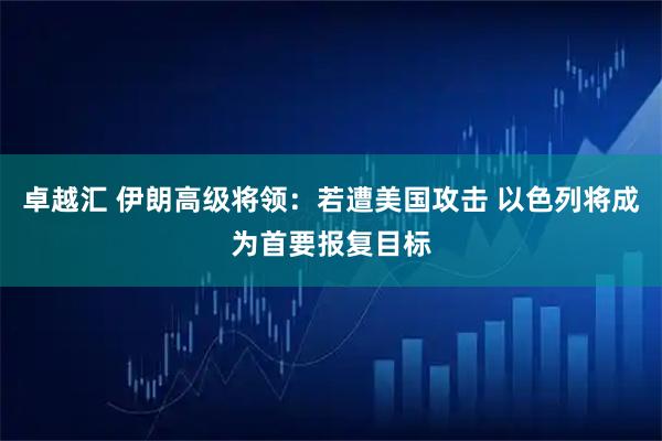 卓越汇 伊朗高级将领：若遭美国攻击 以色列将成为首要报复目标