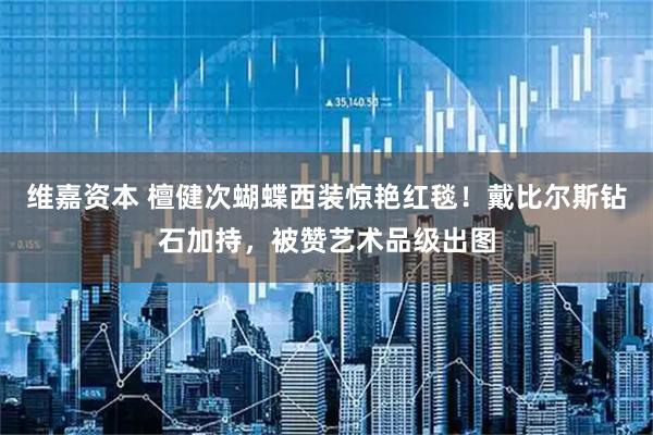 维嘉资本 檀健次蝴蝶西装惊艳红毯！戴比尔斯钻石加持，被赞艺术品级出图