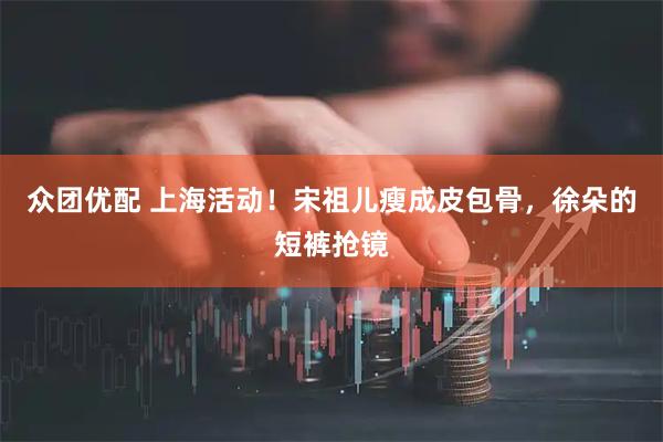 众团优配 上海活动！宋祖儿瘦成皮包骨，徐朵的短裤抢镜