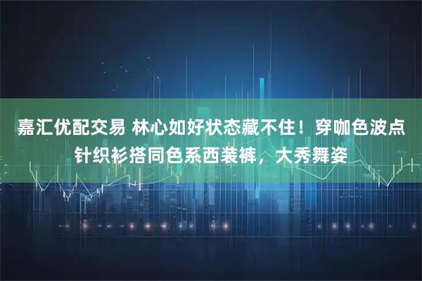 嘉汇优配交易 林心如好状态藏不住！穿咖色波点针织衫搭同色系西装裤，大秀舞姿