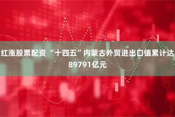 红涨股票配资 “十四五”内蒙古外贸进出口值累计达89791亿元