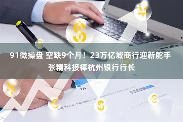 91微操盘 空缺9个月！23万亿城商行迎新舵手 张精科接棒杭州银行行长