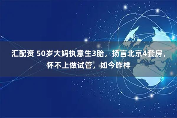 汇配资 50岁大妈执意生3胎，扬言北京4套房，怀不上做试管，如今咋样