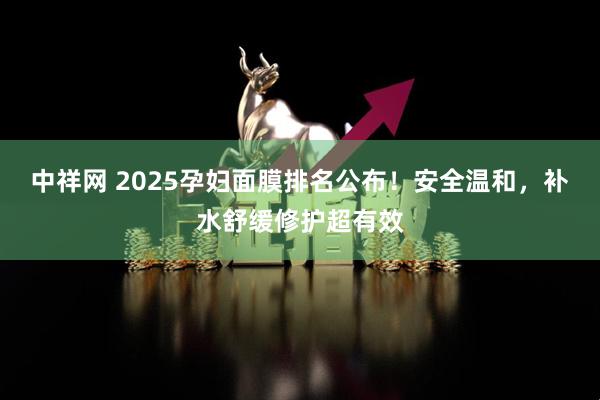 中祥网 2025孕妇面膜排名公布！安全温和，补水舒缓修护超有效