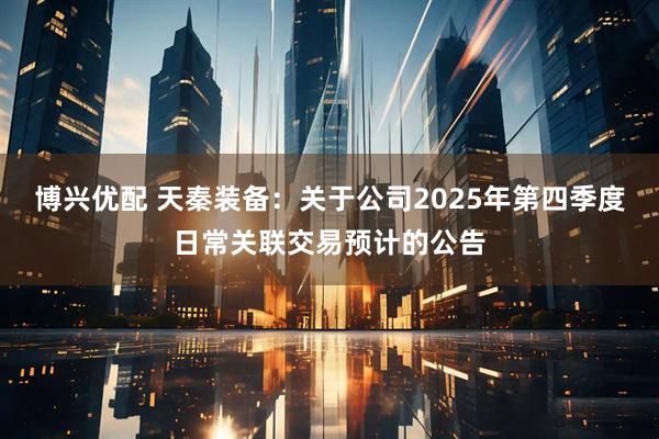 博兴优配 天秦装备：关于公司2025年第四季度日常关联交易预计的公告