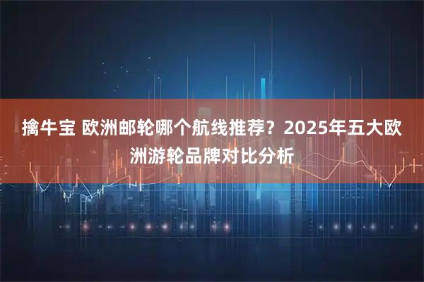 擒牛宝 欧洲邮轮哪个航线推荐？2025年五大欧洲游轮品牌对比分析