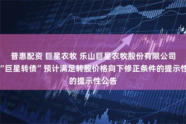 普惠配资 巨星农牧 乐山巨星农牧股份有限公司关于“巨星转债”预计满足转股价格向下修正条件的提示性公告