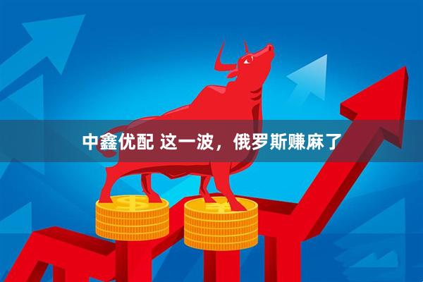 中鑫优配 这一波，俄罗斯赚麻了