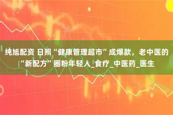 纯旭配资 日照“健康管理超市”成爆款，老中医的“新配方”圈粉年轻人_食疗_中医药_医生