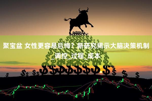 聚宝盆 女性更容易后悔？新研究揭示大脑决策机制_调控_过程_成本