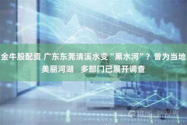 金牛股配资 广东东莞清溪水变“黑水河”？曾为当地美丽河湖   多部门已展开调查