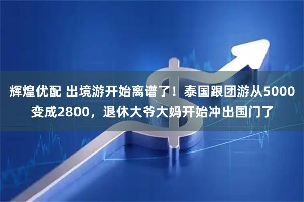 辉煌优配 出境游开始离谱了！泰国跟团游从5000变成2800，退休大爷大妈开始冲出国门了