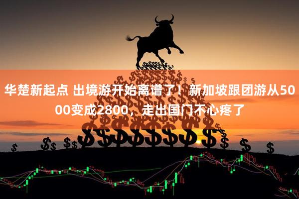 华楚新起点 出境游开始离谱了！新加坡跟团游从5000变成2800，走出国门不心疼了
